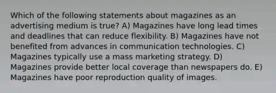 Which of the following statements about magazines as an advertising medium is true? A) Magazines have long lead times and deadlines that can reduce flexibility. B) Magazines have not benefited from advances in communication technologies. C) Magazines typically use a mass marketing strategy. D) Magazines provide better local coverage than newspapers do. E) Magazines have poor reproduction quality of images.