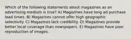 Which of the following statements about magazines as an advertising medium is true? A) Magazines have long ad purchase lead times. B) Magazines cannot offer high geographic selectivity. C) Magazines lack credibility. D) Magazines provide better local coverage than newspapers. E) Magazines have poor reproduction of images.