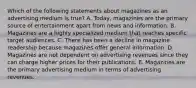 Which of the following statements about magazines as an advertising medium is true? A. Today, magazines are the primary source of entertainment apart from news and information. B. Magazines are a highly specialized medium that reaches specific target audiences. C. There has been a decline in magazine readership because magazines offer general information. D. Magazines are not dependent on advertising revenues since they can charge higher prices for their publications. E. Magazines are the primary advertising medium in terms of advertising revenues.