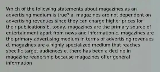 Which of the following statements about magazines as an advertising medium is true? a. magazines are not dependent on advertising revenues since they can charge higher prices for their publications b. today, magazines are the primary source of entertainment apart from news and information c. magazines are the primary advertising medium in terms of advertising revenues d. magazines are a highly specialized medium that reaches specific target audiences e. there has been a decline in magazine readership because magazines offer general information