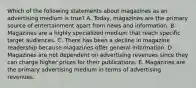 Which of the following statements about magazines as an advertising medium is true? A. Today, magazines are the primary source of entertainment apart from news and information. B. Magazines are a highly specialized medium that reach specific target audiences. C. There has been a decline in magazine readership because magazines offer general information. D. Magazines are not dependent on advertising revenues since they can charge higher prices for their publications. E. Magazines are the primary advertising medium in terms of advertising revenues.