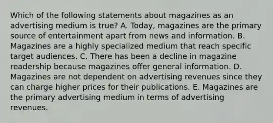 Which of the following statements about magazines as an advertising medium is true? A. Today, magazines are the primary source of entertainment apart from news and information. B. Magazines are a highly specialized medium that reach specific target audiences. C. There has been a decline in magazine readership because magazines offer general information. D. Magazines are not dependent on advertising revenues since they can charge higher prices for their publications. E. Magazines are the primary advertising medium in terms of advertising revenues.