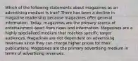 Which of the following statements about magazines as an advertising medium is true? There has been a decline in magazine readership because magazines offer general information. Today, magazines are the primary source of entertainment apart from news and information. Magazines are a highly specialized medium that reaches specific target audiences. Magazines are not dependent on advertising revenues since they can charge higher prices for their publications. Magazines are the primary advertising medium in terms of advertising revenues.