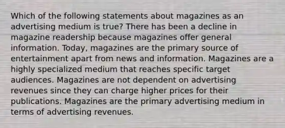 Which of the following statements about magazines as an advertising medium is true? There has been a decline in magazine readership because magazines offer general information. Today, magazines are the primary source of entertainment apart from news and information. Magazines are a highly specialized medium that reaches specific target audiences. Magazines are not dependent on advertising revenues since they can charge higher prices for their publications. Magazines are the primary advertising medium in terms of advertising revenues.