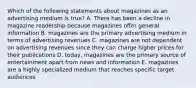 Which of the following statements about magazines as an advertising medium is true? A. There has been a decline in magazine readership because magazines offer general information B. magazines are the primary advertising medium in terms of advertising revenues C. magazines are not dependent on advertising revenues since they can charge higher prices for their publications D. today, magazines are the primary source of entertainment apart from news and information E. magazines are a highly specialized medium that reaches specific target audiences