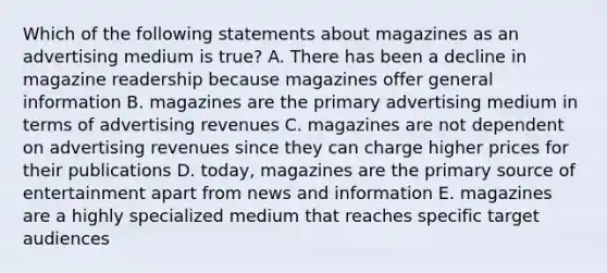 Which of the following statements about magazines as an advertising medium is true? A. There has been a decline in magazine readership because magazines offer general information B. magazines are the primary advertising medium in terms of advertising revenues C. magazines are not dependent on advertising revenues since they can charge higher prices for their publications D. today, magazines are the primary source of entertainment apart from news and information E. magazines are a highly specialized medium that reaches specific target audiences