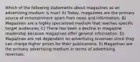 Which of the following statements about magazines as an advertising medium is true? A) Today, magazines are the primary source of entertainment apart from news and information. B) Magazines are a highly specialized medium that reaches specific target audiences. C) There has been a decline in magazine readership because magazines offer general information. D) Magazines are not dependent on advertising revenues since they can charge higher prices for their publications. E) Magazines are the primary advertising medium in terms of advertising revenues.
