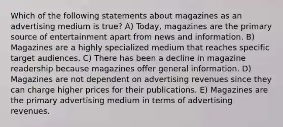 Which of the following statements about magazines as an advertising medium is true? A) Today, magazines are the primary source of entertainment apart from news and information. B) Magazines are a highly specialized medium that reaches specific target audiences. C) There has been a decline in magazine readership because magazines offer general information. D) Magazines are not dependent on advertising revenues since they can charge higher prices for their publications. E) Magazines are the primary advertising medium in terms of advertising revenues.