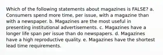 Which of the following statements about magazines is FALSE? a. Consumers spend more time, per issue, with a magazine than with a newspaper. b. Magazines are the most useful in presenting institutional advertisements. c. Magazines have a longer life span per issue than do newspapers. d. Magazines have a high reproductive quality. e. Magazines have the shortest lead time requirements.