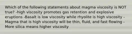 Which of the following statements about magma viscosity is NOT true? -high viscosity promotes gas retention and explosive eruptions -Basalt is low viscosity while rhyolite is high viscosity -Magma that is high viscosity will be thin, fluid, and fast flowing -More silica means higher viscosity