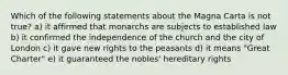 Which of the following statements about the Magna Carta is not true? a) it affirmed that monarchs are subjects to established law b) it confirmed the independence of the church and the city of London c) it gave new rights to the peasants d) it means "Great Charter" e) it guaranteed the nobles' hereditary rights