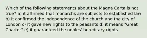 Which of the following statements about the Magna Carta is not true? a) it affirmed that monarchs are subjects to established law b) it confirmed the independence of the church and the city of London c) it gave new rights to the peasants d) it means "Great Charter" e) it guaranteed the nobles' hereditary rights