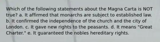 Which of the following statements about the Magna Carta is NOT true? a. It affirmed that monarchs are subject to established law. b. It confirmed the independence of the church and the city of London. c. It gave new rights to the peasants. d. It means "Great Charter." e. It guaranteed the nobles hereditary rights.