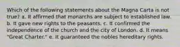 Which of the following statements about the Magna Carta is not true? a. It affirmed that monarchs are subject to established law. b. It gave new rights to the peasants. c. It confirmed the independence of the church and the city of London. d. It means "Great Charter." e. It guaranteed the nobles hereditary rights.