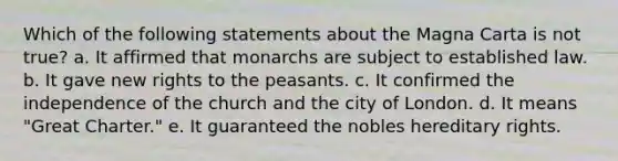 Which of the following statements about the Magna Carta is not true? a. It affirmed that monarchs are subject to established law. b. It gave new rights to the peasants. c. It confirmed the independence of the church and the city of London. d. It means "Great Charter." e. It guaranteed the nobles hereditary rights.