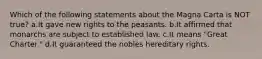 Which of the following statements about the Magna Carta is NOT true? a.It gave new rights to the peasants. b.It affirmed that monarchs are subject to established law. c.It means "Great Charter." d.It guaranteed the nobles hereditary rights.