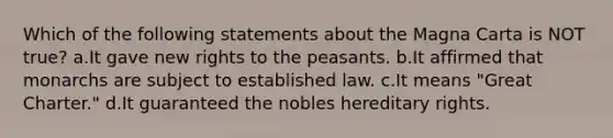 Which of the following statements about the Magna Carta is NOT true? a.It gave new rights to the peasants. b.It affirmed that monarchs are subject to established law. c.It means "Great Charter." d.It guaranteed the nobles hereditary rights.