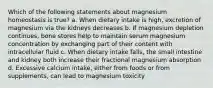 Which of the following statements about magnesium homeostasis is true? a. When dietary intake is high, excretion of magnesium via the kidneys decreases b. If magnesium depletion continues, bone stores help to maintain serum magnesium concentration by exchanging part of their content with intracellular fluid c. When dietary intake falls, the small intestine and kidney both increase their fractional magnesium absorption d. Excessive calcium intake, either from foods or from supplements, can lead to magnesium toxicity