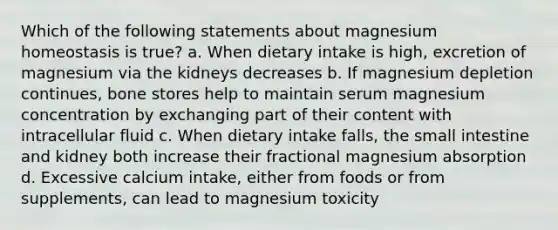 Which of the following statements about magnesium homeostasis is true? a. When dietary intake is high, excretion of magnesium via the kidneys decreases b. If magnesium depletion continues, bone stores help to maintain serum magnesium concentration by exchanging part of their content with intracellular fluid c. When dietary intake falls, the small intestine and kidney both increase their fractional magnesium absorption d. Excessive calcium intake, either from foods or from supplements, can lead to magnesium toxicity