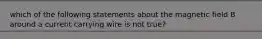 which of the following statements about the magnetic field B around a current carrying wire is not true?