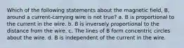 Which of the following statements about the magnetic field, B, around a current-carrying wire is not true? a. B is proportional to the current in the wire. b. B is inversely proportional to the distance from the wire. c. The lines of B form concentric circles about the wire. d. B is independent of the current in the wire.