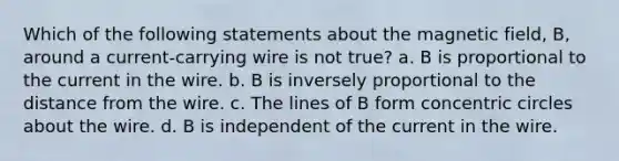 Which of the following statements about the magnetic field, B, around a current-carrying wire is not true? a. B is proportional to the current in the wire. b. B is inversely proportional to the distance from the wire. c. The lines of B form concentric circles about the wire. d. B is independent of the current in the wire.