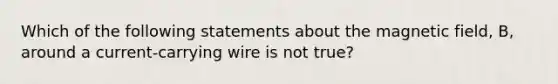 Which of the following statements about the magnetic field, B, around a current-carrying wire is not true?