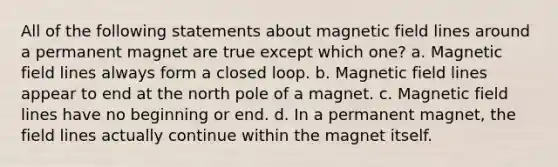 All of the following statements about magnetic field lines around a permanent magnet are true except which one? a. Magnetic field lines always form a closed loop. b. Magnetic field lines appear to end at the north pole of a magnet. c. Magnetic field lines have no beginning or end. d. In a permanent magnet, the field lines actually continue within the magnet itself.