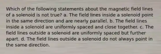 Which of the following statements about the magnetic field lines of a solenoid is not true? a. The field lines inside a solenoid point in the same direction and are nearly parallel. b. The field lines inside a solenoid are uniformly spaced and close together. c. The field lines outside a solenoid are uniformly spaced but further apart. d. The field lines outside a solenoid do not always point in the same direction.