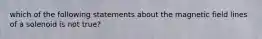 which of the following statements about the magnetic field lines of a solenoid is not true?