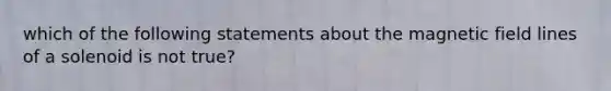 which of the following statements about the magnetic field lines of a solenoid is not true?