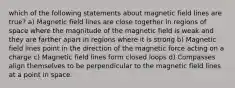 which of the following statements about magnetic field lines are true? a) Magnetic field lines are close together in regions of space where the magnitude of the magnetic field is weak and they are farther apart in regions where it is strong b) Magnetic field lines point in the direction of the magnetic force acting on a charge c) Magnetic field lines form closed loops d) Compasses align themselves to be perpendicular to the magnetic field lines at a point in space.