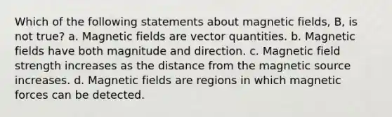 Which of the following statements about <a href='https://www.questionai.com/knowledge/kqorUT4tK2-magnetic-fields' class='anchor-knowledge'>magnetic fields</a>, B, is not true? a. Magnetic fields are vector quantities. b. Magnetic fields have both magnitude and direction. c. Magnetic field strength increases as the distance from the magnetic source increases. d. Magnetic fields are regions in which magnetic forces can be detected.