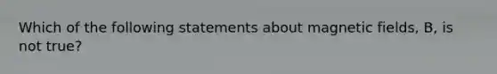 Which of the following statements about magnetic fields, B, is not true?