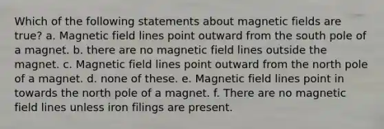 Which of the following statements about magnetic fields are true? a. Magnetic field lines point outward from the south pole of a magnet. b. there are no magnetic field lines outside the magnet. c. Magnetic field lines point outward from the north pole of a magnet. d. none of these. e. Magnetic field lines point in towards the north pole of a magnet. f. There are no magnetic field lines unless iron filings are present.