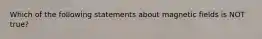 Which of the following statements about magnetic fields is NOT true?