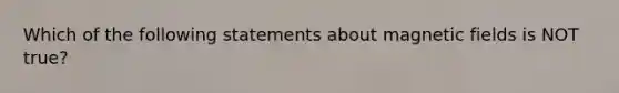 Which of the following statements about magnetic fields is NOT true?