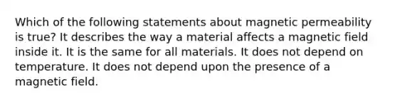 Which of the following statements about magnetic permeability is true? It describes the way a material affects a magnetic field inside it. It is the same for all materials. It does not depend on temperature. It does not depend upon the presence of a magnetic field.