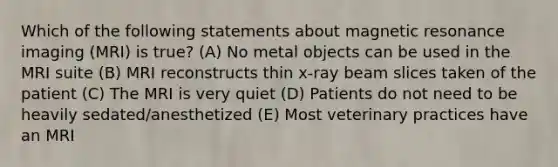 Which of the following statements about magnetic resonance imaging (MRI) is true? (A) No metal objects can be used in the MRI suite (B) MRI reconstructs thin x-ray beam slices taken of the patient (C) The MRI is very quiet (D) Patients do not need to be heavily sedated/anesthetized (E) Most veterinary practices have an MRI