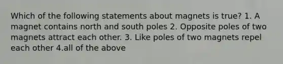 Which of the following statements about magnets is true? 1. A magnet contains north and south poles 2. Opposite poles of two magnets attract each other. 3. Like poles of two magnets repel each other 4.all of the above