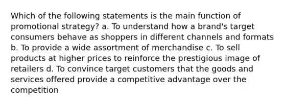 Which of the following statements is the main function of promotional strategy? a. To understand how a brand's target consumers behave as shoppers in different channels and formats b. To provide a wide assortment of merchandise c. To sell products at higher prices to reinforce the prestigious image of retailers d. To convince target customers that the goods and services offered provide a competitive advantage over the competition