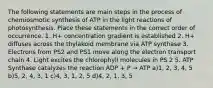 The following statements are main steps in the process of chemiosmotic synthesis of ATP in the light reactions of photosynthesis. Place these statements in the correct order of occurrence. 1. H+ concentration gradient is established 2. H+ diffuses across the thylakoid membrane via ATP synthase 3. Electrons from PS2 and PS1 move along the electron transport chain 4. Light excites the chlorophyll molecules in PS 2 5. ATP Synthase catalyzes the reaction ADP + P → ATP a)1, 2, 3, 4, 5 b)5, 2, 4, 3, 1 c)4, 3, 1, 2, 5 d)4, 2, 1, 3, 5