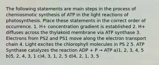 The following statements are main steps in the process of chemiosmotic synthesis of ATP in the light reactions of photosynthesis. Place these statements in the correct order of occurrence. 1. H+ concentration gradient is established 2. H+ diffuses across the thylakoid membrane via ATP synthase 3. Electrons from PS2 and PS1 move along the electron transport chain 4. Light excites the chlorophyll molecules in PS 2 5. ATP Synthase catalyzes the reaction ADP + P → ATP a)1, 2, 3, 4, 5 b)5, 2, 4, 3, 1 c)4, 3, 1, 2, 5 d)4, 2, 1, 3, 5