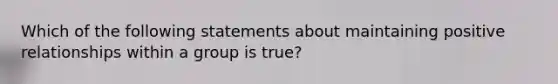 Which of the following statements about maintaining positive relationships within a group is true?