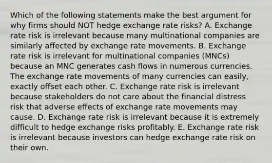 Which of the following statements make the best argument for why firms should NOT hedge exchange rate risks? A. Exchange rate risk is irrelevant because many multinational companies are similarly affected by exchange rate movements. B. Exchange rate risk is irrelevant for multinational companies (MNCs) because an MNC generates cash flows in numerous currencies. The exchange rate movements of many currencies can easily, exactly offset each other. C. Exchange rate risk is irrelevant because stakeholders do not care about the financial distress risk that adverse effects of exchange rate movements may cause. D. Exchange rate risk is irrelevant because it is extremely difficult to hedge exchange risks profitably. E. Exchange rate risk is irrelevant because investors can hedge exchange rate risk on their own.