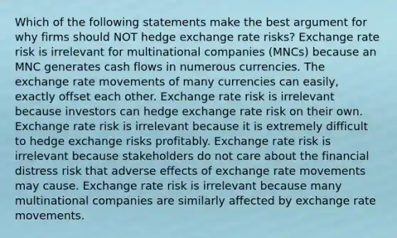 Which of the following statements make the best argument for why firms should NOT hedge exchange rate risks? Exchange rate risk is irrelevant for multinational companies (MNCs) because an MNC generates cash flows in numerous currencies. The exchange rate movements of many currencies can easily, exactly offset each other. Exchange rate risk is irrelevant because investors can hedge exchange rate risk on their own. Exchange rate risk is irrelevant because it is extremely difficult to hedge exchange risks profitably. Exchange rate risk is irrelevant because stakeholders do not care about the financial distress risk that adverse effects of exchange rate movements may cause. Exchange rate risk is irrelevant because many multinational companies are similarly affected by exchange rate movements.