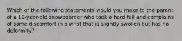 Which of the following statements would you make to the parent of a​ 10-year-old snowboarder who took a hard fall and complains of some discomfort in a wrist that is slightly swollen but has no​ deformity?