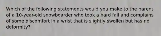 Which of the following statements would you make to the parent of a​ 10-year-old snowboarder who took a hard fall and complains of some discomfort in a wrist that is slightly swollen but has no​ deformity?