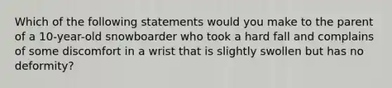 Which of the following statements would you make to the parent of a 10-year-old snowboarder who took a hard fall and complains of some discomfort in a wrist that is slightly swollen but has no deformity?