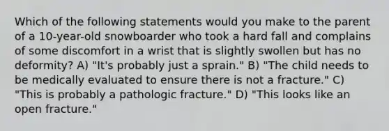 Which of the following statements would you make to the parent of a 10-year-old snowboarder who took a hard fall and complains of some discomfort in a wrist that is slightly swollen but has no deformity? A) "It's probably just a sprain." B) "The child needs to be medically evaluated to ensure there is not a fracture." C) "This is probably a pathologic fracture." D) "This looks like an open fracture."